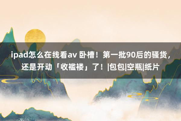 ipad怎么在线看av 卧槽！第一批90后的骚货，还是开动「收褴褛」了！|包包|空瓶|纸片