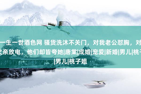 一生一世酒色网 骚货洗沐不关门，对我老公怼胸，对我父亲放电，他们却皆夸她|唐棠|成婚|宠爱|新婚|男儿|桃子姐