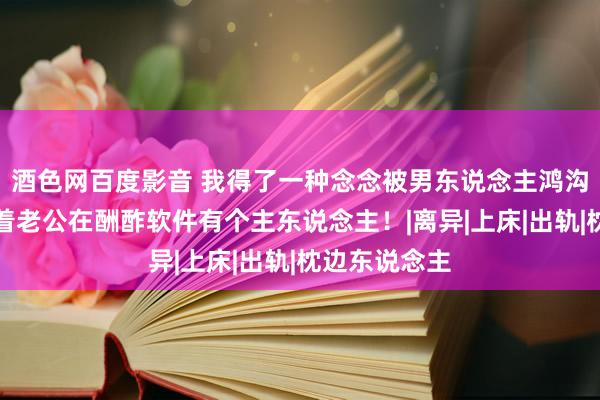 酒色网百度影音 我得了一种念念被男东说念主鸿沟的病，我背着老公在酬酢软件有个主东说念主！|离异|上床|出轨|枕边东说念主