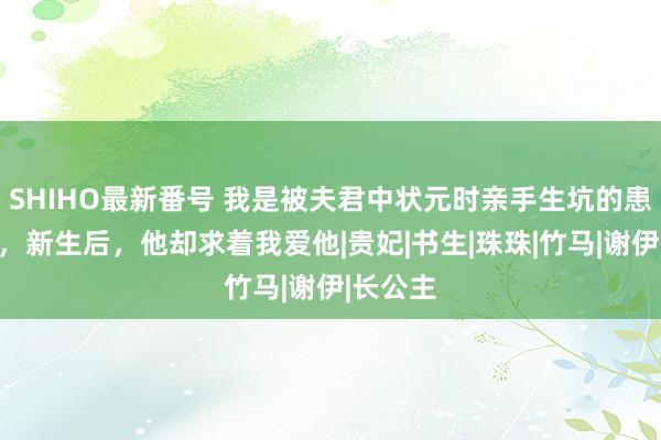 SHIHO最新番号 我是被夫君中状元时亲手生坑的患难良伴，新生后，他却求着我爱他|贵妃|书生|珠珠|竹马|谢伊|长公主