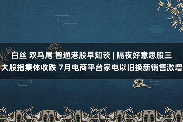 白丝 双马尾 智通港股早知谈 | 隔夜好意思股三大股指集体收跌 7月电商平台家电以旧换新销售激增