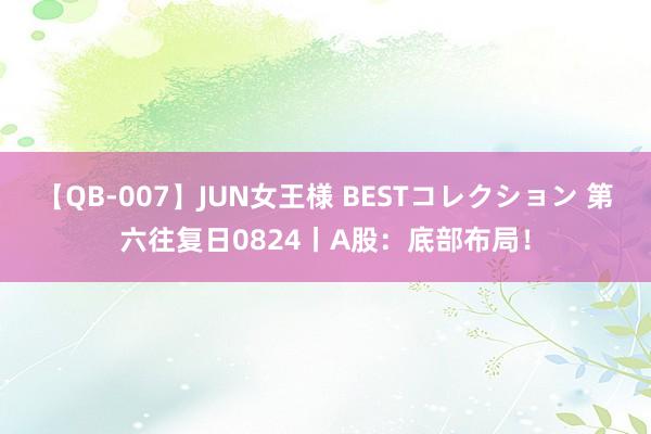 【QB-007】JUN女王様 BESTコレクション 第六往复日0824丨A股：底部布局！