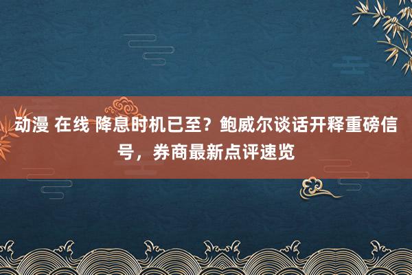 动漫 在线 降息时机已至？鲍威尔谈话开释重磅信号，券商最新点评速览