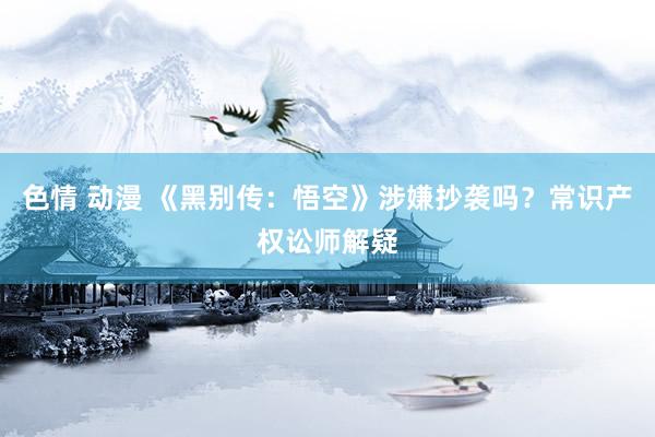 色情 动漫 《黑别传：悟空》涉嫌抄袭吗？常识产权讼师解疑