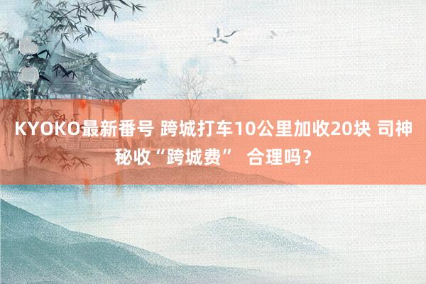 KYOKO最新番号 跨城打车10公里加收20块 司神秘收“跨城费”  合理吗？