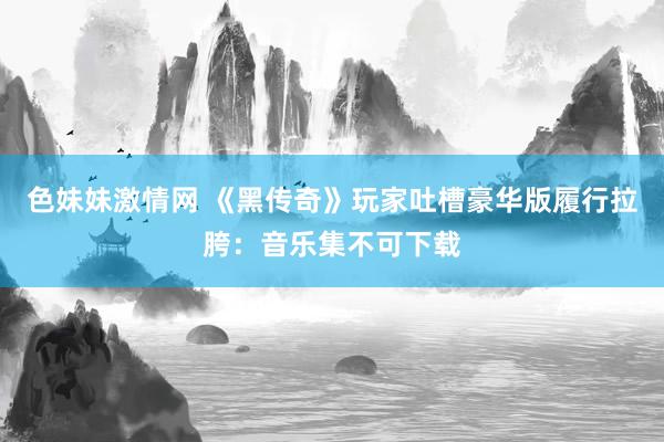 色妹妹激情网 《黑传奇》玩家吐槽豪华版履行拉胯：音乐集不可下载