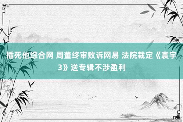 插死他综合网 周董终审败诉网易 法院裁定《寰宇3》送专辑不涉盈利