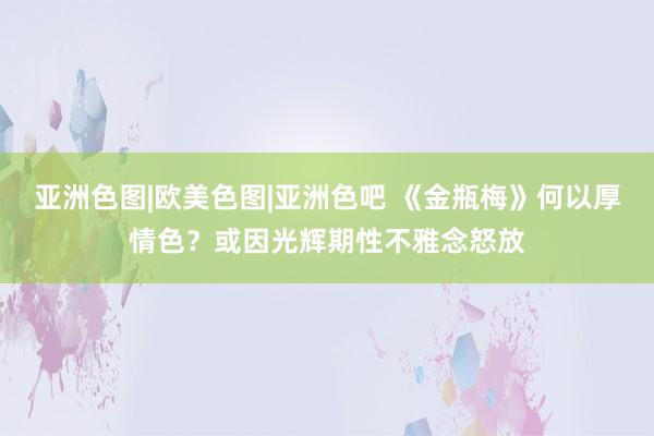 亚洲色图|欧美色图|亚洲色吧 《金瓶梅》何以厚情色？或因光辉期性不雅念怒放