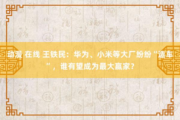 动漫 在线 王铁民：华为、小米等大厂纷纷“造车”，谁有望成为最大赢家？