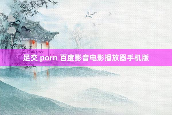 足交 porn 百度影音电影播放器手机版