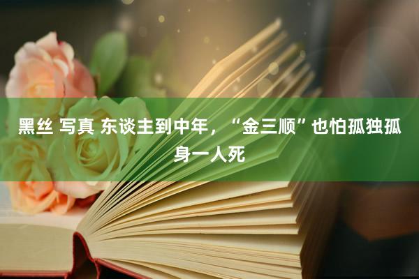 黑丝 写真 东谈主到中年，“金三顺”也怕孤独孤身一人死