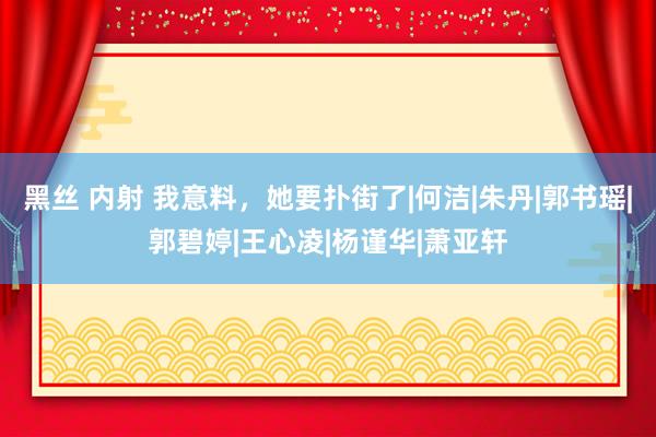 黑丝 内射 我意料，她要扑街了|何洁|朱丹|郭书瑶|郭碧婷|王心凌|杨谨华|萧亚轩