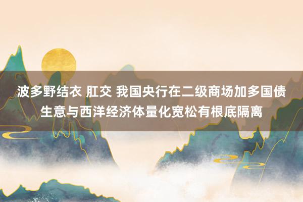 波多野结衣 肛交 我国央行在二级商场加多国债生意与西洋经济体量化宽松有根底隔离