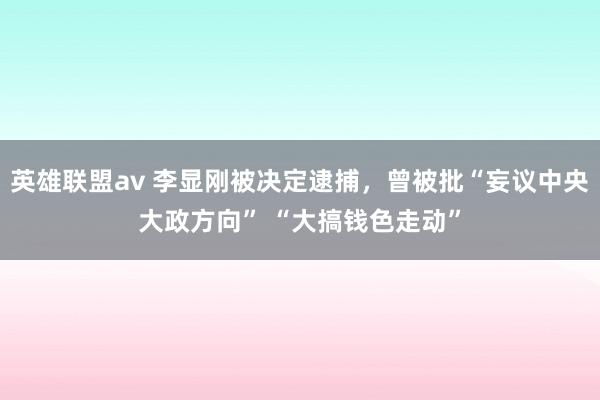 英雄联盟av 李显刚被决定逮捕，曾被批“妄议中央大政方向” “大搞钱色走动”