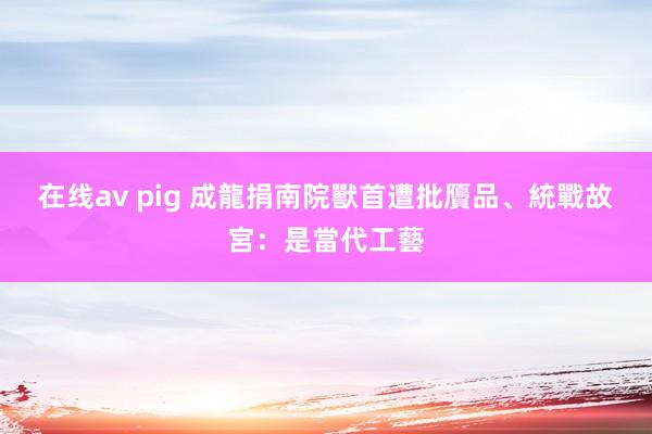 在线av pig 成龍捐南院獸首遭批贗品、統戰　故宮：是當代工藝