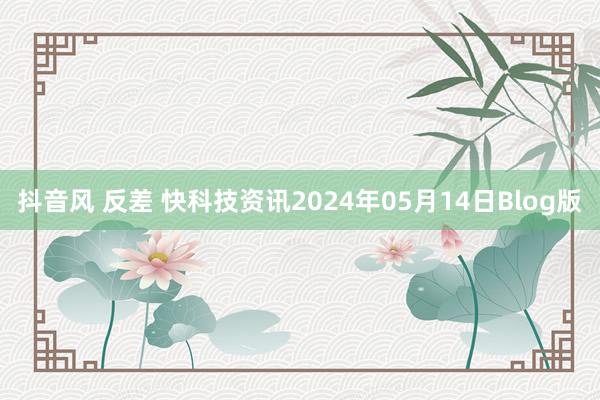 抖音风 反差 快科技资讯2024年05月14日Blog版