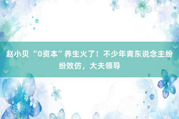 赵小贝 “0资本”养生火了！不少年青东说念主纷纷效仿，大夫领导