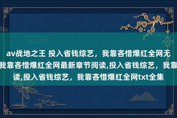 av战地之王 投入省钱综艺，我靠吝惜爆红全网无弹窗，投入省钱综艺，我靠吝惜爆红全网最新章节阅读，投入省钱综艺，我靠吝惜爆红全网txt全集