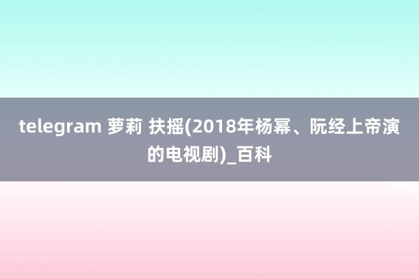 telegram 萝莉 扶摇(2018年杨幂、阮经上帝演的电视剧)_百科