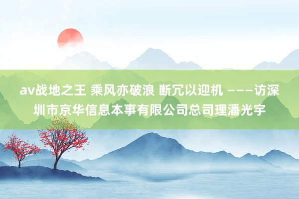 av战地之王 乘风亦破浪 断冗以迎机 ———访深圳市京华信息本事有限公司总司理潘光宇