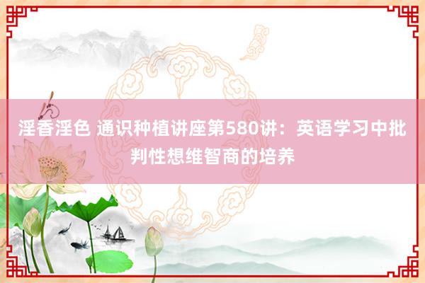 淫香淫色 通识种植讲座第580讲：英语学习中批判性想维智商的培养