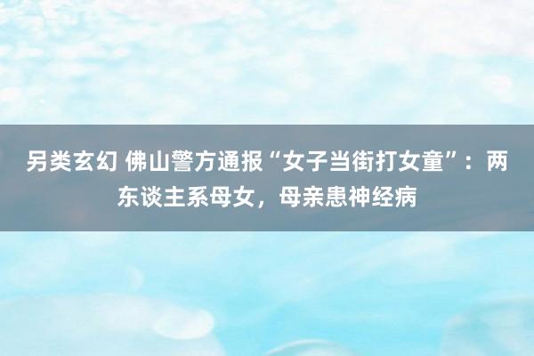 另类玄幻 佛山警方通报“女子当街打女童”：两东谈主系母女，母亲患神经病