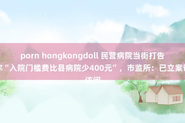 porn hongkongdoll 民营病院当街打告白称“入院门槛费比县病院少400元”，市监所：已立案访问