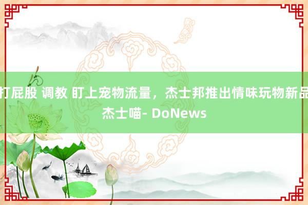 打屁股 调教 盯上宠物流量，杰士邦推出情味玩物新品杰士喵- DoNews