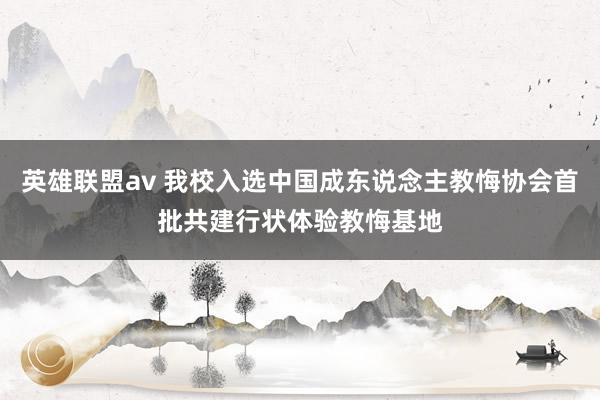 英雄联盟av 我校入选中国成东说念主教悔协会首批共建行状体验教悔基地