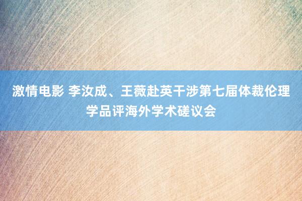 激情电影 李汝成、王薇赴英干涉第七届体裁伦理学品评海外学术磋议会