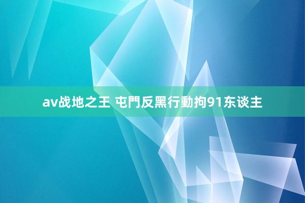 av战地之王 屯門反黑行動拘91东谈主