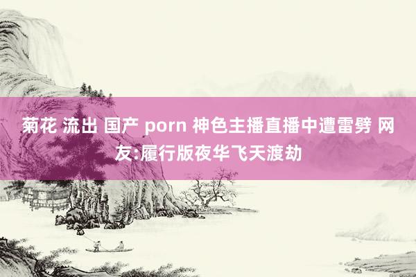 菊花 流出 国产 porn 神色主播直播中遭雷劈 网友:履行版夜华飞天渡劫