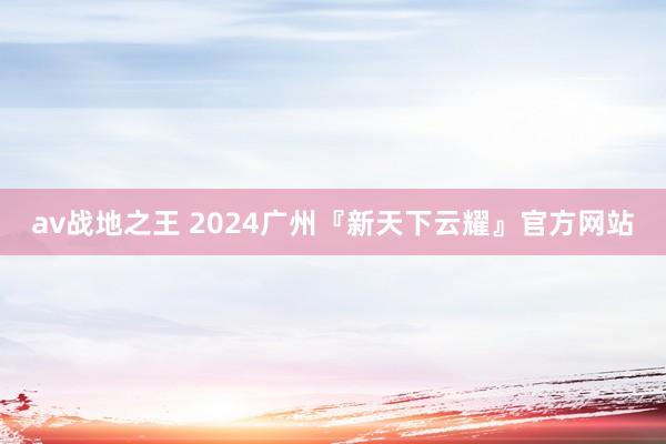 av战地之王 2024广州『新天下云耀』官方网站