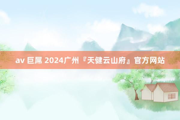 av 巨屌 2024广州『天健云山府』官方网站