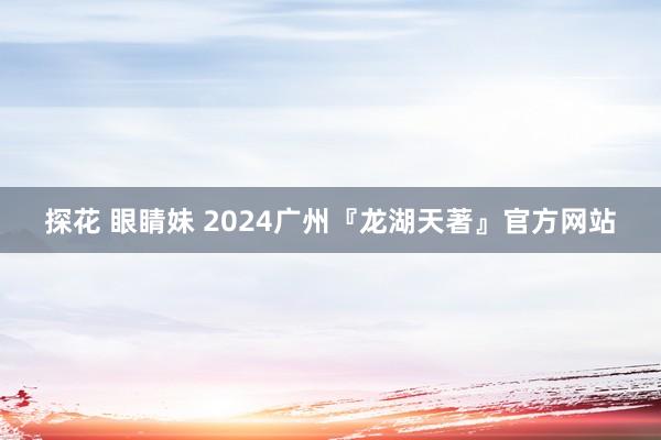 探花 眼睛妹 2024广州『龙湖天著』官方网站