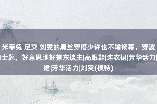 米菲兔 足交 刘雯的黑丝穿搭少许也不输杨幂，穿波点丝袜配骑士靴，好意思腿好撩东谈主|高跟鞋|连衣裙|芳华活力|刘雯(模特)