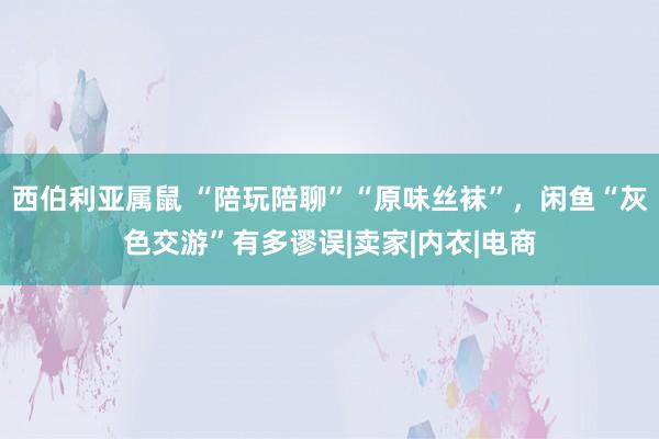 西伯利亚属鼠 “陪玩陪聊”“原味丝袜”，闲鱼“灰色交游”有多谬误|卖家|内衣|电商