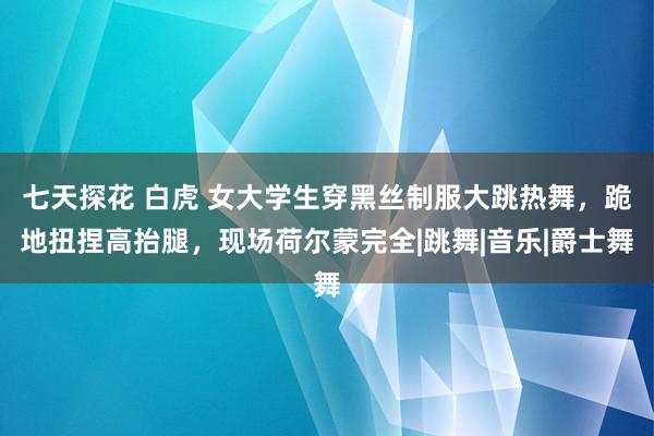 七天探花 白虎 女大学生穿黑丝制服大跳热舞，跪地扭捏高抬腿，现场荷尔蒙完全|跳舞|音乐|爵士舞