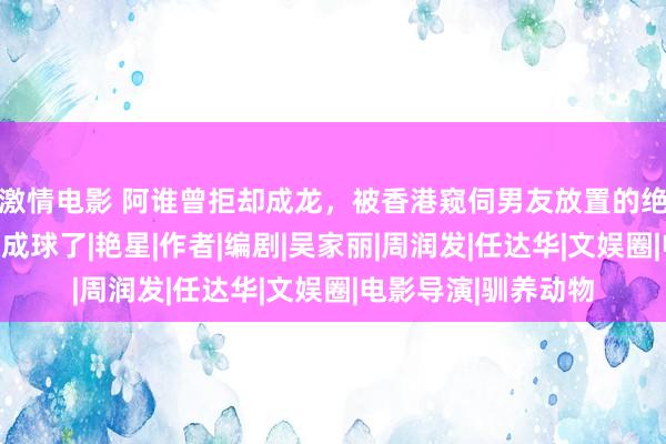 激情电影 阿谁曾拒却成龙，被香港窥伺男友放置的绝色女星，当今也胖成球了|艳星|作者|编剧|吴家丽|周润发|任达华|文娱圈|电影导演|驯养动物