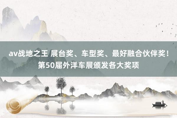 av战地之王 展台奖、车型奖、最好融合伙伴奖！第50届外洋车展颁发各大奖项