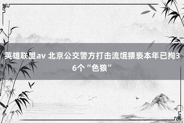 英雄联盟av 北京公交警方打击流氓猥亵本年已拘36个“色狼”