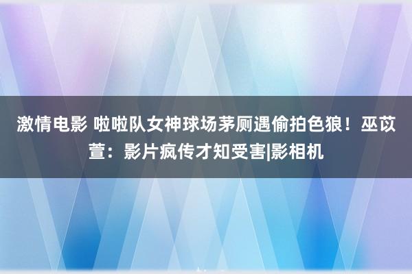 激情电影 啦啦队女神球场茅厕遇偷拍色狼！巫苡萱：影片疯传才知受害|影相机