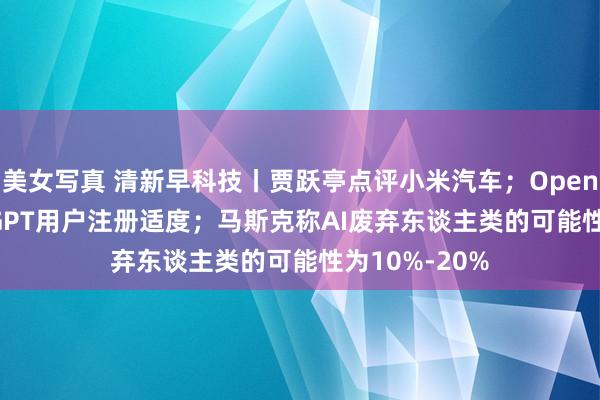 美女写真 清新早科技丨贾跃亭点评小米汽车；OpenAI放开ChatGPT用户注册适度；马斯克称AI废弃东谈主类的可能性为10%-20%