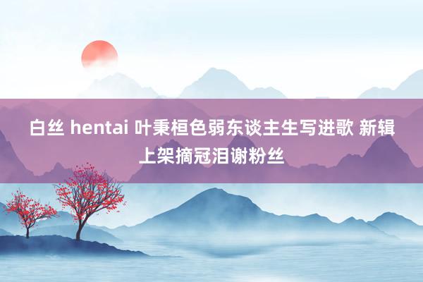 白丝 hentai 叶秉桓色弱东谈主生写进歌 新辑上架摘冠泪谢粉丝