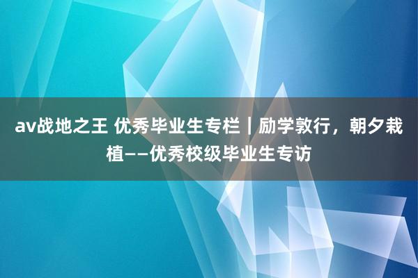 av战地之王 优秀毕业生专栏｜励学敦行，朝夕栽植——优秀校级毕业生专访