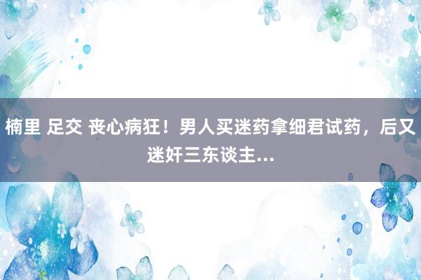 楠里 足交 丧心病狂！男人买迷药拿细君试药，后又迷奸三东谈主...