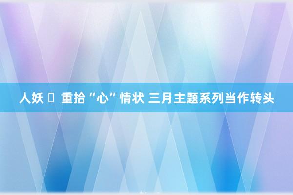 人妖 ​重拾“心”情状 三月主题系列当作转头