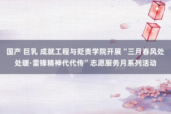 国产 巨乳 成就工程与贬责学院开展“三月春风处处暖·雷锋精神代代传”志愿服务月系列活动