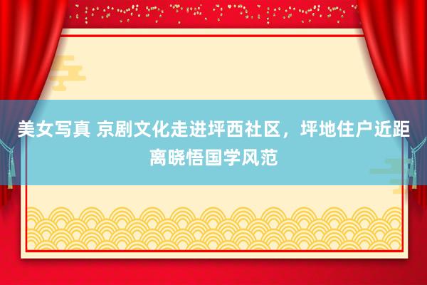 美女写真 京剧文化走进坪西社区，坪地住户近距离晓悟国学风范