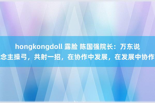 hongkongdoll 露脸 陈国强院长：万东说念主操弓，共射一招，在协作中发展，在发展中协作